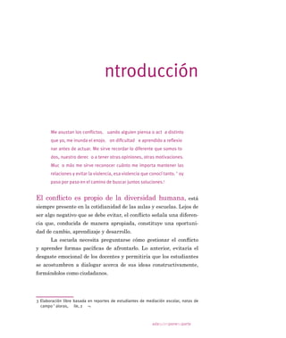 adaquienponesuparte
SODQWHDU HO WHPD GH OD UHVROXFLyQ GH FRQÁLFWRV HQ WRGRV ORV QLYHOHV
GHO VLVWHPD HGXFDWLYR
DGD TXLHQ SRQH VX SDUWH RQÁLFWRV HQ OD HVFXHOD HV XQ WH[WR
GHVWLQDGR D SVLFyORJRV HGXFDFLRQDOHV SURIHVRUHV  HTXLSRV GLUHFWL
YRV HO FXDO SURSRUFLRQD LQIRUPDFLyQ UHOHYDQWH VLVWHPiWLFD  DPHQD
6X OHFWXUD HV JUDWLÀFDQWH SRU OD FODULGDG  DJXGH]D FRQ TXH HVWi
HVFULWR  SHUWLQHQWH SRU ORV SUREOHPDV GH FRQYLYHQFLD TXH IRUPDQ
SDUWH GH OD DFWXDO UHDOLGDG HGXFDWLYD GH $PpULFD /DWLQD 'HVSXpV
GH OHHUOR VH SLHUGH HO PLHGR D ORV FRQÁLFWRV  VH DGTXLHUH XQD QXHYD
SHUVSHFWLYD DO UHVSHFWR 6X FRQWHQLGR QR HV VyOR XQD DSUR[LPDFLyQ
WHyULFD VLQR TXH HVWi EDVDGR HQ OD H[SHULHQFLD DFXPXODGD SRU ODV
DXWRUDV GXUDQWH DxRV GH WUDEDMR HQ HO SURJUDPD 9DORUDV 8 GH OD
(VFXHOD GH 3VLFRORJtD GH OD 8QLYHUVLGDG DWyOLFD 8QD GH VXV SUHPL
VDV IXQGDPHQWDOHV HV TXH HV UD]RQDEOH  GHVHDEOH DIURQWDU HO FRQ
ÁLFWR HQ HO FRQWH[WR HVFRODU D TXH WUDWDUOR GH PDQHUD DSURSLDGD
WLHQH OD YHQWDMD GH SRQHU HQ MXHJR IRUPDV GLIHUHQWHV GH SHQVDU GHVD
UUROOD OD HPSDWtD  OD WRPD GH SHUVSHFWLYD DGHPiV GH SHUPLWLU HQ
VHxDU D ORV HVWXGLDQWHV D UHVROYHU FRQÁLFWRV GH PDQHUD FRQVWUXFWLYD
/D SULPHUD SDUWH GHO OLEUR VH DVHPHMD PiV D XQ FXHQWR R D XQD
QRYHOD TXH D XQ WH[WR SDUD SURIHVRUHV OR TXH UHVXOWD PX PRWLYDGRU
SDUD DGHQWUDUORV HQ OD OHFWXUD  OHV SHUPLWH LGHQWLÀFDUVH FRQ ORV SHU
VRQDMHV D ORV FXDOHV VH GHVFULEH VREUHFDUJDGRV GH UHVSRQVDELOLGDGHV
(O OLEUR VH LQLFLD FRQ XQ UHODWR DFRUGH FRQ OD UHDOLGDG HVFRODU
SURIHVRUHV DSRGHUDGRV  DOXPQRV TXH DVLVWHQ D HVFXHODV FRQ DOWRV
tQGLFHV GH YXOQHUDELOLGDG
DGHPiV GH ODV FUHHQFLDV  FRVWXPEUHV GH
DPERV (VWD SDUWH VHUYLUi GH PDUFR GH UHIHUHQFLD D ORV DQiOLVLV SRV
WHULRUHV  SHUPLWLUi YLVXDOL]DU IDFWRUHV GH JUDQ VLJQLÀFDFLyQ SDUD HO
GHVDUUROOR GH OD YLGD HVFRODU ORV FXDOHV D YHFHV QR SDUHFHQ VHU FRQ
VLGHUDGRV DO HYDOXDU D ORV SURIHVRUHV  D ODV HVFXHODV QL DO GLVHxDU
SURJUDPDV GH GHVDUUROOR SURIHVLRQDO SDUD ORV GRFHQWHV
(O IXQGDPHQWR GHO OLEUR EDVDGR HQ OD WHRUtD GH VLVWHPDV 
HQ ODV SULQFLSDOHV WHRUtDV DFHUFD GHO FRQÁLFWR VLUYH SDUD SODQWHDU
tienden a familias en riesgo social.
 