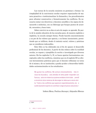 ˜adaquienponesuparte
GLIHUHQWHV IRUPDV GH DERUGDUOR HQ HO FRQWH[WR HVFRODU 6H KDFH HV
SHFLDO KLQFDSLp HQ OD WHRUtD GH -DUHV TXLHQ SODQWHD TXH HO FRQÁLFWR
SXHGH WUDWDUVH VHJ~Q GLYHUVRV SDUDGLJPDV  DSRD OD SHUVSHFWLYD
FUtWLFD OD FXDO FRQFLEH HO FRQÁLFWR FRPR XQD RSRUWXQLGDG SDUD OD FR
PXQLFDFLyQ OD GHOLEHUDFLyQ VRFLDO  FRPR XQ DSRUWH D OD FDSDFLGDG
LQVWLWXFLRQDO HQ OD WRPD GH GHFLVLRQHV
$VLPLVPR VH KDFH XQD GHVFULSFLyQ GH ORV WLSRV GH FRQÁLFWRV 
VXV IDVHV HQ OD TXH HO DFHQWR HVWi SXHVWR HQ FyPR HQVHxDU D UHVRO
YHUORV (Q HVWD SDUWH VH SURSRQH HGXFDU HQ OD UHVROXFLyQ SDFtÀFD
,VLGRUD 0HQD $OHMDQGUD 0RUHQR 3DXOLQD -iXUHJXL  VXV
FRODERUDGRUDV WRGDV HOODV SVLFyORJDV HGXFDFLRQDOHV GH GLIHUHQWHV
XQLYHUVLGDGHV FKLOHQDV IRUPDQ SDUWH GH XQ JUXSR GH LQYHVWLJDFLyQ
TXH KD VLGR XQ UHIHUHQWH REOLJDGR HQ HO iPELWR QDFLRQDO H LQWHUQD
FLRQDO HQ HGXFDFLyQ HQ YDORUHV (Q HO WH[WR VH HYLGHQFLD OD SOXPD
DWUHYLGD  GHVDÀDQWH GH ,VLGRUD 0HQD TXLHQ KD SXHVWR HQ OD PHVD
GH GLVFXVLRQHV YDULDGRV WHPDV SDUD OD DJHQGD HGXFDWLYD QDFLRQDO
(VWH OLEUR FRQVWLWXH XQ QXHYR DSRUWH HQ HVWD OtQHD GH WUDEDMR
 OD SHUVSHFWLYD TXH GHVDUUROOD IDYRUHFHUi HO ORJUR GH XQ FDPELR FXO
WXUDO HQ HO FRQWH[WR HVFRODU DGHPiV SHUPLWLUi HQWHQGHU  DVXPLU
HO FRQÁLFWR FRPR DOJR QDWXUDO TXH SXHGH VHU XWLOL]DGR SDUD IRUPDU
 DSUHQGHU 'HVGH HVWH HQIRTXH ORV FRQÁLFWRV VRQ XQ SXQWR GH SDU
WLGD SDUD OD E~VTXHGD GH VROXFLRQHV  HO GHVDUUROOR GH FRPSHWHQFLDV
VRFLRHPRFLRQDOHV
/DV DXWRUDV WLHQHQ XQD YDVWD H[SHULHQFLD HQ LQWHUYHQFLyQ HQ
FRQWH[WRV HGXFDWLYRV OR TXH VH UHÁHMD FODUDPHQWH WDQWR HQ HO DQi
OLVLV WHyULFR FRPR HQ OD SURSRVLFLyQ GH GLVWLQWDV DFWLYLGDGHV  KHUUD
PLHQWDV RULHQWDGDV D SURPRYHU OD UHÁH[LyQ SHUVRQDO  OD VHQVLELOL]D
FLyQ SDUD ORJUDU XQD PHMRU FRQYLYHQFLD VRFLDO
(Q HO FDStWXOR ,,, ´0DQRV D OD REUDµ VH GHVDUUROODQ GLVWLQWDV
DFWLYLGDGHV JUXSDOHV RUJDQL]DGDV HQ WUHV FDWHJRUtDV D 