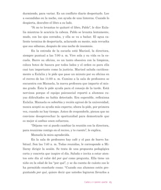 adaquienponesuparte
Me asustan los conﬂictos. uando alguien piensa o act a distinto
que yo, me inunda el enojo. on diﬁcultad e aprendido a reﬂexio
nar antes de actuar. Me sirve recordar lo diferente que somos to
dos, nuestro derec o a tener otras opiniones, otras motivaciones.
Muc o más me sirve reconocer cuánto me importa mantener las
relaciones y evitar la violencia, esa violencia que conocí tanto. ’ oy
paso por paso en el camino de buscar juntos soluciones.3
(O FRQÁLFWR HV SURSLR GH OD GLYHUVLGDG KXPDQD HVWi
VLHPSUH SUHVHQWH HQ OD FRWLGLDQLGDG GH ODV DXODV  HVFXHODV /HMRV GH
VHU DOJR QHJDWLYR TXH VH GHEH HYLWDU HO FRQÁLFWR VHxDOD XQD GLIHUHQ
FLD TXH FRQGXFLGD GH PDQHUD DSURSLDGD FRQVWLWXH XQD RSRUWXQL
GDG GH FDPELR DSUHQGL]DMH  GHVDUUROOR
/D HVFXHOD QHFHVLWD SUHJXQWDUVH FyPR JHVWLRQDU HO FRQÁLFWR
 DSUHQGHU IRUPDV SDFtÀFDV GH DIURQWDUOR /R DQWHULRU HYLWDUtD HO
GHVJDVWH HPRFLRQDO GH ORV GRFHQWHV  SHUPLWLUtD TXH ORV HVWXGLDQWHV
VH DFRVWXPEUHQ D GLDORJDU DFHUFD GH VXV LGHDV FRQVWUXFWLYDPHQWH
IRUPiQGRORV FRPR FLXGDGDQRV
ntroducción
3 Elaboración libre basada en reportes de estudiantes de mediación escolar, notas de
campo ’ aloras, ile, 2 —.
 
