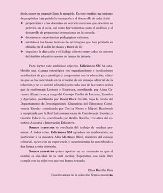 3
GHFLU SRQHU HQ OHQJXDMH OODQR OR FRPSOHMR (Q HVWH VHQWLGR XQ FRQMXQWR
GH SURSyVLWRV KDQ JXLDGR OD FRQFHSFLyQ  HO GHVDUUROOR GH FDGD WtWXOR
❖ SURSRUFLRQDU D ORV GRFHQWHV HQ VHUYLFLR UHFXUVRV TXH RULHQWHQ VX
SUiFWLFD HQ HO DXOD DVt FRPR KHUUDPLHQWDV SDUD HO DQiOLVLV  HO
GHVDUUROOR GH SURSXHVWDV LQQRYDGRUDV HQ OD HVFXHOD
❖ GRFXPHQWDU H[SHULHQFLDV SHGDJyJLFDV H[LWRVDV
❖ HVWDEOHFHU ODV EDVHV WHyULFDV GH HVWUDWHJLDV TXH KDQ SUREDGR VX
HÀFDFLD HQ HO VDOyQ GH FODVHV  IXHUD GH pO
❖ LPSXOVDU OD GLVFXVLyQ  HO GLiORJR DELHUWR HQWUH WRGRV ORV DFWRUHV
GHO iPELWR HGXFDWLYR DFHUFD GH WHPDV GH LQWHUpV
3DUD ORJUDU HVWH DPELFLRVR REMHWLYR (GLFLRQHV 60 KD HVWD
EOHFLGR XQD DOLDQ]D HVWUDWpJLFD FRQ RUJDQL]DFLRQHV H LQVWLWXFLRQHV
DFDGpPLFDV GH JUDQ SUHVWLJLR  FRPSURPLVR FRQ OD HGXFDFLyQ DOLDQ
]D TXH VH KD FRQFUHWDGR HQ OD FUHDFLyQ GH XQ FRQVHMR HGLWRULDO GH OD
FROHFFLyQ  GH XQ FRPLWp HGLWRULDO SDUD FDGD XQD GH ODV FXDWUR VHULHV
TXH OD FRQIRUPDQ /HFWXUD  (VFULWXUD FRRUGLQDGD SRU $OPD D
UUDVFR $OWDPLUDQR D FDUJR GHO RQVHMR 3XHEOD GH /HFWXUD (QVHxDU
 $SUHQGHU FRRUGLQDGD SRU 'DYLG %ORFN 6HYLOOD EDMR OD WXWHOD GHO
'HSDUWDPHQWR GH ,QYHVWLJDFLRQHV (GXFDWLYDV GHO LQYHVWDY RQYL
YHQFLD (VFRODU FRRUGLQDGD SRU HFLOLD )LHUUR  0LJXHO %D]GUHVFK
 DXVSLFLDGD SRU OD 5HG /DWLQRDPHULFDQD GH RQYLYHQFLD (VFRODU 
*HVWLyQ (GXFDWLYD FRRUGLQDGD SRU 2UDOLD %RQLOOD LQLFLDWLYD GHO FR
OHFWLYR $VHVRUtD H ,QQRYDFLyQ (GXFDWLYD
6RPRV PDHVWU V HV UHVXOWDGR GHO WUDEDMR GH PXFKDV SHU
VRQDV $ WRGDV HOODV (GLFLRQHV 60 DJUDGHFH VX FRODERUDFLyQ HQ
SDUWLFXODU D OD PDHVWUD $OED 0DUWtQH] 2OLYp PLHPEUR GHO FRQVHMR
HGLWRULDO TXLHQ FRQ VX H[SHULHQFLD  FRQRFLPLHQWRV KD FRQWULEXLGR D
GDU IRUPD D HVWD FROHFFLyQ
6RPRV PDHVWU V TXLHUH DSRUWDU HQ XQ PRPHQWR HQ TXH HO
FDPELR HV FXDOLGDG GH OD YLGD HVFRODU (VSHUDPRV TXH FDGD OLEUR
FXPSOD FRQ ORV REMHWLYRV TXH QRV KHPRV WUD]DGR
(OLVD %RQLOOD 5LXV
RRUGLQDGRUD GH OD FROHFFLyQ 6RPRV PDHVWU V
 