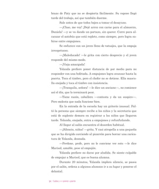 25Cadaquienponesuparte
GXUPLHQGR SDUD YDULDU (V XQ FRQÁLFWR GLDULR GHVSHUWDUOR /HH
D HVFRQGLGDV HQ OD QRFKH FRQ DXGD GH XQD OLQWHUQD XDQGR OR
GHVSLHUWD GHVFXEUH HO OLEUR D VX ODGR
´6L QR WH OHYDQWDV WH TXLWDUp HO OLEUR 3DEORµ OH GLFH (XOD
OLD PLHQWUDV OH DFDULFLD OD FDEH]D 3DEOR VH OHYDQWD OHQWDPHQWH
PXGR FRQ ORV RMRV FHUUDGRV  HOOD VH YD D EDxDU (O DJXD FD
OLHQWH WHUPLQD GH GHVSHUWDUOD DFODUDQGR VX PHQWH PiV UHYXHOWD
TXH VXV ViEDQDV GHVSXpV GH XQD QRFKH GH LQVRPQLR
(Q OD HQWUDGD GH OD HVFXHOD HVWi 0DULVRO OD GLUHFWRUD
VLHPSUH SXQWXDO D ODV  D P 9LYH VROD  VX YLGD HV OD HV
FXHOD %DUUH VX RÀFLQD HV XQ WDQWR REVHVLYD FRQ OD OLPSLH]D
FRORFD ERWHV GH EDVXUD SRU WRGRV ODGRV  HO RUGHQ HV SDUD HOOD
FDVL WDQ LPSRUWDQWH FRPR OD MXVWLFLD 0DULVRO VDOXGD FDULxRVD
PHQWH D (XODOLD  OH SLGH TXH SDVH XQ PLQXWR SRU VX RÀFLQD HQ
HO UHFUHR GH ODV  D P DPLQR D OD VDOD GH SURIHVRUHV VH
HQFXHQWUD FRQ 0DQXHOD OD QXHYD SURIHVRUD TXH LPSDUWH HO PLV
PR JUDGR eVWD OH SLGH DXGD SDUD HO FRQVHMR GH OD WDUGH (VWi
QHUYLRVD SRUTXH HO HTXLSR SVLFRVRFLDO UHSRUWy D DOXPQRV FX
DV GLÀFXOWDGHV QR KDEtD GHWHFWDGR (UD HVSHUDEOH UHÁH[LRQD
(XODOLD 0DQXHOD HV VREHUELD  UHFLpQ HJUHVy GH OD XQLYHUVLGDG
QXQFD DFHSWy VX DXGD PiV H[SHUWD DKRUD OD SLGH SRU SULPHUD
YH] FXDQGR QR KD WLHPSR $QWHV GH UHVSRQGHUOH SLHQVD TXH QR
FRQYLHQH GHVDSURYHFKDU OD RSRUWXQLGDG SDUD GHPRVWUDUOH TXH
HV PHMRU VL DPEDV XQHQ HVIXHU]RV
´'pMDPH YHU VL SXHGR FDPELDU OD UHXQLyQ FRQ OD GLUHFWRUD
SDUD UHXQLUPH FRQWLJR HQ HO UHFUHR  WH FXHQWRµ OH H[SOLFD
0DQXHOD OD PLUD DJUDGHFLGD
(Q OD VDOD GH SURIHVRUHV KD FDIp  HO SDQ GH KXHYR KD
ELWXDO 6RQ ODV  D P 7RGDV UHXQLGDV OH FRUUHVSRQGH D 0L
OODUD GLULJLU OD VHVLyQ 6H WUDWD GH XQD SURSXHVWD SHGDJyJLFD
FRUWD  FRQFUHWD TXH LQVSLUH HO GtD 6DOXGD H LQYLWD D HVWDU DWHQ
WRV HVWH GtD DO YDORU GHO SRU TXp FRPR SUHJXQWD (OOD WLHQH XQ
QLxR HQ OD HGDG GH ORV ´SRU TXpµ  VH GD FXHQWD GH FXiQWR HVR OH
KD SHUPLWLGR HQVHxDUOH FRVDV ´XDQGR VXV DOXPQRV HVWpQ SUH
JXQWDQGR SRU TXp TXLHUH GHFLU TXH XVWHGHV ORJUDURQ OOHYDUORV D
 