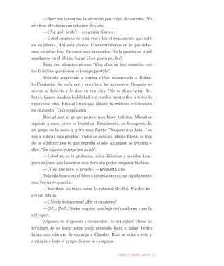 26 Cadaquienponesuparte
XQD ]RQD GH VX LQWHUpV  /DV SURIHVRUDV DSODXGHQ  VH GLVSRQHQ D
SUHSDUDU ORV VDORQHV SDUD ORV HVWXGLDQWHV 0DOYD VLQ TXH QDGLH
VHSD SRU TXp VH TXHGD VHQWDGD PX HQRMDGD /D GLUHFWRUD VHxD
OD TXH VDOJD HO UHVWR  VH TXHGD FRQ 0DOYD
RQ UDELD (XODOLD DGYLHUWH TXH HO VDOyQ TXH DHU KDEtD
GHMDGR HQ SHUIHFWDV FRQGLFLRQHV KR HVWi WRGR GHVRUGHQDGR 6H
JXUR TXH DQRFKH ORV DOXPQRV GHO FHQWUR VH UHXQLHURQ DOOt 0LHQ
WUDV RUGHQD SLHQVD TXH KDEODUi FRQ HOORV (Q HVH PRPHQWR OOHJD
$OIUHGR HO HQFDUJDGR GH KDFHU OD OLPSLH]D
´'LVFXOSH HO GHVRUGHQ VHxRUD (XODOLD (V TXH DHU QR HV
WXYH SDUD VXSHUYLVDU D ORV FKLFRV GHO FHQWUR GH DOXPQRV SRU XQ
DVXQWR SHUVRQDO HQ PL FDVD R PH HQFDUJR GH KDEODU FRQ HOORVµ
(PSLH]DQ D OOHJDU ORV QLxRV 6DOXGDQ D (XODOLD EXVFDQ
XQ OLEUR HQ OD ELEOLRWHFD GHO DXOD  VH VLHQWDQ D OHHU  PLQXWRV
GH OHFWXUD PDWXWLQD 0DUMRULH HQWUD JULWRQD  EXOOLFLRVD SHOHDQ
GR SRU XQ OLEUR (XODOLD VH DFHUFD  OH PXHVWUD HO JUDQ FDUWHO TXH
KLFLHURQ HQWUH WRGRV  TXH GLFH ´$O OOHJDU (1 6,/(1,2 GHMH
VXV FRVDV HOLMD XQ OLEUR  SyQJDVH D OHHU HQ VX OXJDUµ
³£+R QR TXLHUR KDFHU HVR ³JULWD³ £1R TXLHUR KDFHU
QDGD TXH PH RUGHQHQ
³¢ VL WH OR SLGR ³OH SUHJXQWD (XODOLD
³£7DPSRFR 1R TXLHUR KDFHU QDGD ³JULWD
/RV QLxRV PLUDQ D 0DUMRULH OXHJR D (XODOLD TXH OHV SLGH
TXH VLJDQ OHHQGR HQ VLOHQFLR $ $PDOLD OH HQFDUJD HO JUXSR
PLHQWUDV VDOH GHO VDOyQ FRQ 0DUMRULH $OOt OD LQYLWD D VHQWDUVH
HQ XQ EDQFR  OH GD HO SDQ GH KXHYR TXH WHQtD HQ HO EROVLOOR
³¢4Xp VXFHGH 0DUMRULH ³OH SUHJXQWD
³6XFHGHQ PXFKDV FRVDV SHUR QR TXLHUR FRQWDU QDGD
³UHVSRQGH PLHQWUDV PRUGLVTXHD HO SDQ
³¢4XLHUHV TXH WH FRQVLJD XQD HQWUHYLVWD FRQ HO HTXLSR
SVLFRVRFLDO ¢RQ OD SVLFyORJD HQ SDUWLFXODU
³%XHQR« ¢/R TXH R OH GLJD VHUi SULYDGR R VH OR FRQWDUi
D WRGRV
³£ODUR TXH OD FRQYHUVDFLyQ HV SULYDGD 6HFUHWR SURIHVLR
QDO« ¢ DKRUD ¢YDPRV D OHHU HQ VLOHQFLR
 