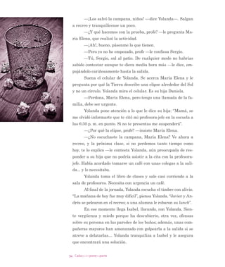 27Cadaquienponesuparte
³%XHQR SHUR GpMHPH FRPHU HO SDQ
(XODOLD OD DFRPSDxD PLHQWUDV 0DUMRULH WHUPLQD HO SDQ
ODV GRV HQ VLOHQFLR DIXHUD GHO VDOyQ
/D PDxDQD QR HVWXYR H[HQWD GH FRPSOLFDFLRQHV 'XUDQWH
HO UHFUHR YDULRV GH ORV QLxRV GHO FXUVR GLVFXWLHURQ DFDORUDGDPHQ
WH SRU DOJXQDV GLIHUHQFLDV HQ HO XVR GH OD FDQFKD GH IXWERO 3RU
IRUWXQD ORJUDURQ UHVROYHUODV VLQ OOHJDU D ORV JROSHV FRPR Vt RFX
UULy PHVHV DWUiV ´6HJXUR TXH YD D OORYHU
SRUTXH ORV QLxRV HV
WiQ PX LQTXLHWRVµ SLHQVD (XODOLD
/D H[LJHQWH SODQLÀFDFLyQ GHO GtD VyOR DOFDQ]y SDUD OD PL
WDG GH OD MRUQDGD 3HUR IXH XQD PDxDQD VLJQLÀFDWLYD HO SULQ
FLSDO SURSyVLWR $O WpUPLQR GH ODV ODERUHV (XODOLD SLGLy D VXV
DOXPQRV TXH FDGD XQR FRPHQWDUD DOJR TXH KXELHUD DSUHQGLGR
HVD PDxDQD 7RGRV GLMHURQ DOJR VLJQLÀFDWLYR HQ PXFKRV FDVRV
GHULYDGR GH ORV FRQÁLFWRV TXH VH SUHVHQWDURQ
³$SUHQGt TXH VL 0DUMRULH VDOH FRQ XVWHG VH WUDQTXLOL]D
³GLMR XQ DOXPQR VRUSUHQGLHQGR FRQ VX FRPHQWDULR D (XODOLD
³R PH GL FXHQWD GH TXH -XDQ WHQtD UD]yQ ODV HVWDFLR
QHV GHO DxR VH SURGXFHQ SRU OD LQFOLQDFLyQ GHO HMH GH OD 7LHUUD
R FUHtD TXH HUD SRUTXH HO 6RO HVWDED PiV R PHQRV FHUFD GH OD
7LHUUD ³H[SOLFy DUPHQ TXLHQ KDEtD GLVFXWLGR GH PDOD PDQHUD
FRQ -XDQ³ /R EXVFDPRV HQ XQ OLEUR  -XDQ HVWi HQ OR FLHUWR
³R DSUHQGt TXH QR VXSH H[SOLFDUOH D -XDQ SRU TXp HO YH
UDQR  HO LQYLHUQR VRQ PiV ODUJRV TXH HO RWRxR  OD SULPDYHUD
7HQGUp TXH ´JRRJOHDUORµ ³GLMR (XODOLD DSURYHFKDQGR HO WHPD
TXH KDEtD PHQFLRQDGR DUPHQ
³R DSUHQGt TXH KD SVLFyORJDV HQ HVWH FROHJLR ³GLMR
0DUMRULH
³$SUHQGt ³GLMR (OLVD³ TXH XVWHG WDPELpQ VH HQRMD
FXDQGR QR OD HVFXFKDQ SURIH R WDPELpQ VyOR TXH DGHPiV SLHU
GR OD FDOPD  QR OH KDEOR D QDGLH R H[SORWR
´%LHQµ 6H GLMR (XODOLD D Vt PLVPD ´9DOLy OD SHQD HVWD GL
ItFLO PDxDQDµ
3 Dicho popular en las escuelas, colegios y liceos de Chile.
 