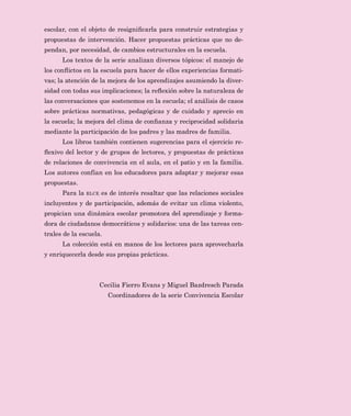 HV PRYLOL]DU HQ ODV HVFXHODV OD GLVFXVLyQ VREUH
ORV WHPDV  ORV SUREOHPDV PiV UHOHYDQWHV GH OD JHVWLyQ GH OD FRQYL
YHQFLD (V GHFLU DTXHOORV HOHPHQWRV FODYH TXH SHUPLWDQ UHFRQRFHU 
DWHQGHU ODV FXHVWLRQHV UHODWLYDV D ORV SURFHVRV GH DSURSLDFLyQ GH ORV
YDORUHV TXH VXVWHQWDQ OD LQFOXVLyQ  OD FLXGDGDQtD GHPRFUiWLFD
/D 5/( SUHVHQWD OD VHULH RQYLYHQFLD (VFRODU FRPR SDU
WH GH OD FROHFFLyQ 6RPRV PDHVWU V (VWH FRQMXQWR GH WtWXORV RIUHFH
D ORV HGXFDGRUHV SDGUHV  PDGUHV GH IDPLOLD DVt FRPR D WRGRV ORV
LQWHUHVDGRV WH[WRV FRQ H[SHULHQFLDV  UHÁH[LRQHV HQIRFDGDV GHVGH OD
SHUVSHFWLYD GH OD FRQYLYHQFLD HQ HVFXHODV GH $PpULFD /DWLQD
/DV LGHDV  ORV WHPDV DQDOL]DGRV KDQ VLGR WRPDGRV GH OD YLGD
FRWLGLDQD GH GRFHQWHV GLUHFWLYRV  DOXPQRV VXV YRFHV DXGDQ D
WUDQVPLWLU D QXHVWURV OHFWRUHV ORV LQWHUURJDQWHV ODV WHQVLRQHV ORV
VXFHVRV  ORV DSUHQGL]DMHV VLJQLÀFDWLYRV TXH VH SUHVHQWDQ HQ OD YLGD
GLDULD GH ORV FHQWURV HVFRODUHV DVt FRPR ORV GHVFXEULPLHQWRV TXH UH
VXOWDQ GH ORV HVIXHU]RV SRU PHMRUDU OD FRQYLYHQFLD
(VWH SURHFWR HGLWRULDO VH SURSRQH HQWUHJDU D ORV DFWRUHV HGX
FDWLYRV KHUUDPLHQWDV SDUD FRORFDU OD WHRUtD DO VHUYLFLR GH OD SUiFWL
FD GRFHQWH  GH OD JHVWLyQ XWLOL]DQGR ORV KDOOD]JRV SHUWLQHQWHV GH
LQYHVWLJDFLRQHV ODWLQRDPHULFDQDV  GH RWURV SDtVHV ,QWHUHVD UHVDO
WDU OD FRWLGLDQLGDG FRPR HO iPELWR HQ TXH WUDQVFXUUH OD FRQYLYHQFLD
6HULH RQYLYHQFLD
(VFRODU
 