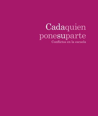 Cada quien pone su parte. Conﬂictos en la escuela
Isidora Mena Edwards, Paulina Jáuregui Tobar y Alejandra Moreno Chaux
Primera edición, 2011
D. R. © SM de Ediciones, S.A. de C.V., 2011
Magdalena 211, Colonia del Valle, 03100, México D.F.
Tel: (55) 1087 8400
www.ediciones-sm.com.mx
ISBN (colección) 978-607-471-621-4
ISBN (obra) 978-607-471-847-8
Miembro de la Cámara Nacional de la Industria Editorial Mexicana
Registro número 2830
No está permitida la reproducción total o parcial de este libro ni su tratamiento
informático ni la transmisión de ninguna forma o por cualquier medio, ya sea
electrónico, mecánico, por fotocopia, por registro u otros métodos, sin el
permiso previo y por escrito de los titulares del copyright.
La marca Ediciones SM® es propiedad de la Fundación Santa María.
Prohibida su reproducción total o parcial.
Impreso en México/Printed in Mexico
COORDINADORA DE LA COLECCIÓN SOMOS MAESTR S
Elisa Bonilla Rius
(DIRECTORA DE CONTENIDOS Y SERVICIOS EDUCATIVOS DE EDICIONES SM)
CONSEJO EDITORIAL DE LA COLECCIÓN SOMOS MAESTR S
David Block Sevilla, Oralia Bonilla Pedroza, Elisa Bonilla Rius,
Alma Carrasco Altamirano, Cecilia Fierro Evans, Alba Martínez Olivé
SECRETARIA TÉCNICA DEL CONSEJO EDITORIAL
Cecilia Eugenia Espinosa Bonilla
(GERENTE DE PUBLICACIONES Y SERVICIOS PARA MAESTROS DE EDICIONES SM)
COORDINADORES DE LA SERIE CONVIVENCIA ESCOLAR
Cecilia Fierro Evans, Miguel Bazdresch Parada
COMITÉ EDITORIAL DE LA SERIE CONVIVENCIA ESCOLAR
Miguel Bazdresch Parada, Cecilia Fierro Evans,
Isidora Mena Edwards, Carmen Cubero Venegas,
Patricia Carbajal Padilla, Regina Martínez-Parente Zubiría
COLABORADORAS
Alejandra Barros Puertas, Sofía Matte Izquierdo,
Renata Moyano Porcile, María Paz Ramírez Gutiérrez
REVISIÓN TÉCNICA
Alma Yolanda Castillo Rojas
EDICIÓN
Félix Cerón Escobar
CORRECCIÓN
Abdel López Cruz (coordinación),
Guadalupe Casillas Gómez
DIRECCIÓN DE ARTE Y DISEÑO DE LA COLECCIÓN
Quetzatl León Calixto
DIAGRAMACIÓN
Dora Maritza Garduño
COORDINACIÓN DE IMAGEN
Ricardo Tapia García
ICONOGRAFÍA
Elia Pérez Pérez
FOTOGRAFÍA
Archivo-SM; © 2011, Thinkstock;
© 2011, Carlos A. Vargas
PRODUCCIÓN
Carlos Olvera Ramírez, Teresa Amaya Rodríguez
convivencia escolar
 
