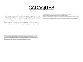 CADAQUÈS
●
Val a dir que, un gran nombre de pescadors i mariners de Cadaqués, varen ser
capturats pels moros, tot i que de vegades també es produïen segrestos en terra ferma.
És per aquest motiu que de tant en tant els mariners més valents surtien a fer front als
invasors. D’aquí que anés creixent la fama dels cadaquesencs com a bons mariners, fet
que podem constatar ja al segle XIII, quan el rei Jaume I va conquerir Mallorca als
sarraïns amb l’ajuda de la gent de l’Empordà.
●
● Sobre les diverses cultures que van passar per Cadaqués destaca la comunitat jueva
que amb el pas dels segles va deixar la seva pròpia empremta, en la toponímia d’algun
carrer i amb l’edificació d’una sinagoga, desapareguda al llarg del segle XV.
●
Amb el temps. però, el mar Mediterrani es va anar fent més segur i això va permetre que Cadaqués anés creixent, fet que va donar pas a la indústria, al comerç i a les rutes d’ultramar. En
conseqüència, al llarg del segle XIX varen sorgir nombroses fàbriques dedicades a la creació de productes alimentaris com ara anxoves, tonyina, oli d’oliva, aiguardent, gasosa, vinagre, pasta per
fer sopa etc. No obstant, al cantó d’aquestes fàbriques coexistien també altres indústries; algunes de les quals produïen taps de suro, sabó, carbonat de potassa, pipes per fumar etc.
Paral.lelament a aquest floreixement industrial, el conreu de la vinya i l’olivera va anar desapareixent, donant pas a un greu empobriment econòmic; fet que va obligar a molts cadaquesencs, a
principis del segle XX, a emigrar a les Amèriques. Algunes de les destinacions més habituals entre els habitants de Cadaqués varen ser Cuba, Haití, Argentina, Uruguai, Mèxic i Nova York.
●
●
Malgrat la distància, els cadaquesencs emigrats, més popularment coneguts com a indians, seguien en contacte amb el poble gràcies a la revista local Sol Ixent. Aquesta publicació els mantenia
informats de tot allò que passava a Cadaqués i viceversa, ja que la revista era també un mitjà de comunicació per els que vivien a les Amèriques.
●
Els més afortunats es varen enriquir a Amèrica i de tornada a Cadaqués van edificar luxosos habitatges que encara avui dia contrasten amb la senzillesa de les cases locals.
●
Ben aviat, artistes autòctons i estrangers varen arribar a Cadaqués atrets pels seus encants i la bellesa del seu paisatge geològic. Així, nombrosos pintors i escriptors varen passar per Cadaqués. Alguns, fins i tot, s’hi varen
establir de forma definitiva, com el cèlebre pintor Salvador Dalí que va immortalitzar el poble en moltes de les seves obres, donant-lo a conèixer arreu del món.
●
Pintors anteriors a Dalí, com Eliseu Meifrèn o contemporanis seus com Picasso, Duchamp, Max Ernst, Magritte i Antoni Pitxot, juntament amb la seva família, coneguda per el seu talent artístic i musical; a més d’escriptors
com Paul Eluard i la seva esposa Gala, Federico García Lorca, Eugeni d’Ors i Josep Pla, així com també el famós cineasta Luís Buñuel, varen passar per Cadaqués entre molts altres.
●
●
Finalment, en els anys 60 va arribar el fenòmen del turisme que va portar als cadaquesencs a abandonar definitivament el conreu per atendre als nous visitants que arribaven a Cadaqués, atrets per la seva autenticitat. Una
autenticitat que en l’actualitat perdura gràcies al seu aïllament geogràfic i que veiem reflectit en el seu ric patrimoni: el parlar salat, les tradicions cadaquesenques, l’església de Sta. Maria, el doll, càntir de color verd que les
dones feien servir antigament per transportar l’aigua de la font. Aquests són només alguns dels elements que fan tan especial Cadaqués i que provenen de la herència d’un passat que es perd en la llunyania del temps.
 