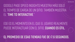 Google Page Speed Insights muestra más solo
el tiempo de carga de un sitio. También muestra
El “time to interactive.”
Ese es el momento en el que el usario realmente
puede interactuar con el sitio, cuando es útil.
El promedio de esas tiendas fue de 17.6 segundos.
@chrislema
 