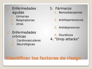 Identificar los factores de riesgo
1. Enfermedades
agudas
1. Urinarias
2. Respiratorias
3. otras
2. Enfermedades
crónicas
1. Cardiovasculares
2. Neurológicas
3. Fármacos
1. Benzodiacepinas
2. Antihipertensivos
3. Antidepresivos
4. Diuréticos
4. “Drop attacks”
 