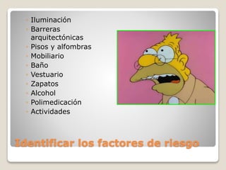 Identificar los factores de riesgo
◦ Iluminación
◦ Barreras
arquitectónicas
◦ Pisos y alfombras
◦ Mobiliario
◦ Baño
◦ Vestuario
◦ Zapatos
◦ Alcohol
◦ Polimedicación
◦ Actividades
 