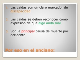 Por eso en el anciano:
1. Las caídas son un claro marcador de
discapacidad
2. Las caídas se deben reconocer como
expresión de que algo anda mal
3. Son la principal causa de muerte por
accidente
 