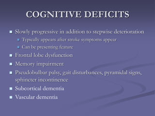 COGNITIVE DEFICITS
 Slowly progressive in addition to stepwise deterioration
 Typically appears after stroke symptoms appear
 Can be presenting feature
 Frontal lobe dysfunction
 Memory impairment
 Pseudobulbar palsy, gait disturbances, pyramidal signs,
sphincter incontinence
 Subcortical dementia
 Vascular dementia
 