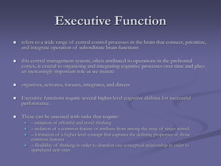 Executive Function
 refers to a wide range of central control processes in the brain that connect, prioritize,
and integrate operation of subordinate brain functions
 this central management system, often attributed to operations in the prefrontal
cortex, is crucial to organizing and integrating cognitive processes over time and plays
an increasingly important role as we mature
 organizes, activates, focuses, integrates, and directs
 Executive functions require several higher-level cognitive abilities for successful
performance.
 These can be assessed with tasks that require:
 – initiation of effortful and novel thinking
 – isolation of a common feature or attribute from among the array of target stimuli
 – formation of a higher-level concept that captures the defining properties of those
common features
 – flexibility of thinking in order to abandon one conceptual relationship in order to
apprehend new ones
 