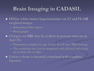 Brain Imaging in CADASIL
 Diffuse white matter hyperintensities on T2 and FLAIR
weighted images
 Subcortical white matter
 Basal ganglia
 Changes on MRI may be evident in persons who are in
their 20s
 Penetrance complete by age 35 and all will have MRI findings
 The syndrome may not be suspected until affected individuals
are in their 50s or older
 Lesion volume is inversely correlated with cognitive
function
 