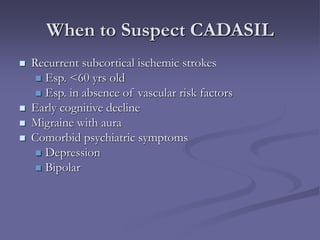 When to Suspect CADASIL
 Recurrent subcortical ischemic strokes
 Esp. <60 yrs old
 Esp. in absence of vascular risk factors
 Early cognitive decline
 Migraine with aura
 Comorbid psychiatric symptoms
 Depression
 Bipolar
 