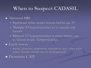 When to Suspect CADASIL
 Abnormal MRI
 Significant white matter lesions before age 35
 Multiple T2 hyperintensities w/o vascular risk
factors
 Bilateral T2 hyperintensities in white matter, esp.
w/lesions in ant. Temporal poles
 Family history
 Stroke, dementia, depression, migraine w/aura, other white
matter diseases (which may be misdiagnosed)
 Premature CAD
 