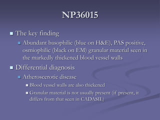 NP36015
 The key finding
 Abundant basophilic (blue on H&E), PAS positive,
osmiophilic (black on EM) granular material seen in
the markedly thickened blood vessel walls
 Differential diagnosis
 Atheroscerotic disease
 Blood vessel walls are also thickened
 Granular material is not usually present (if present, it
differs from that seen in CADASIL)
 