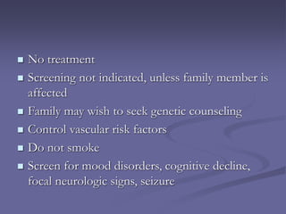  No treatment
 Screening not indicated, unless family member is
affected
 Family may wish to seek genetic counseling
 Control vascular risk factors
 Do not smoke
 Screen for mood disorders, cognitive decline,
focal neurologic signs, seizure
 