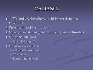 CADASIL
 1977: family w/hereditary, multi-infarct dementia
syndrome
 Presents in mid-20s to age 45
 Stroke, dementia, migraine with aura, mood disorders
 Shortened life span
 Most die by age 65
 Unknown prevalence
 400 families world-wide
 2/100,000
 Largely undiagnosed
 