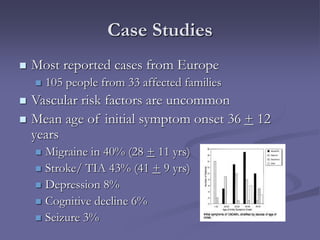 Case Studies
 Most reported cases from Europe
 105 people from 33 affected families
 Vascular risk factors are uncommon
 Mean age of initial symptom onset 36 + 12
years
 Migraine in 40% (28 + 11 yrs)
 Stroke/ TIA 43% (41 + 9 yrs)
 Depression 8%
 Cognitive decline 6%
 Seizure 3%
 