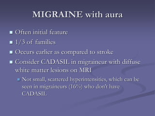 MIGRAINE with aura
 Often initial feature
 1/3 of families
 Occurs earlier as compared to stroke
 Consider CADASIL in migraineur with diffuse
white matter lesions on MRI
 Not small, scattered hyperintensities, which can be
seen in migraineurs (16%) who don’t have
CADASIL
 