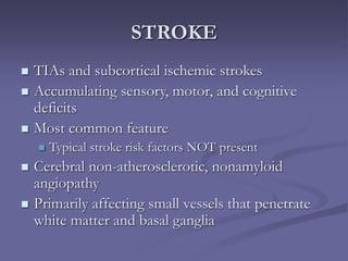 STROKE
 TIAs and subcortical ischemic strokes
 Accumulating sensory, motor, and cognitive
deficits
 Most common feature
 Typical stroke risk factors NOT present
 Cerebral non-atherosclerotic, nonamyloid
angiopathy
 Primarily affecting small vessels that penetrate
white matter and basal ganglia
 