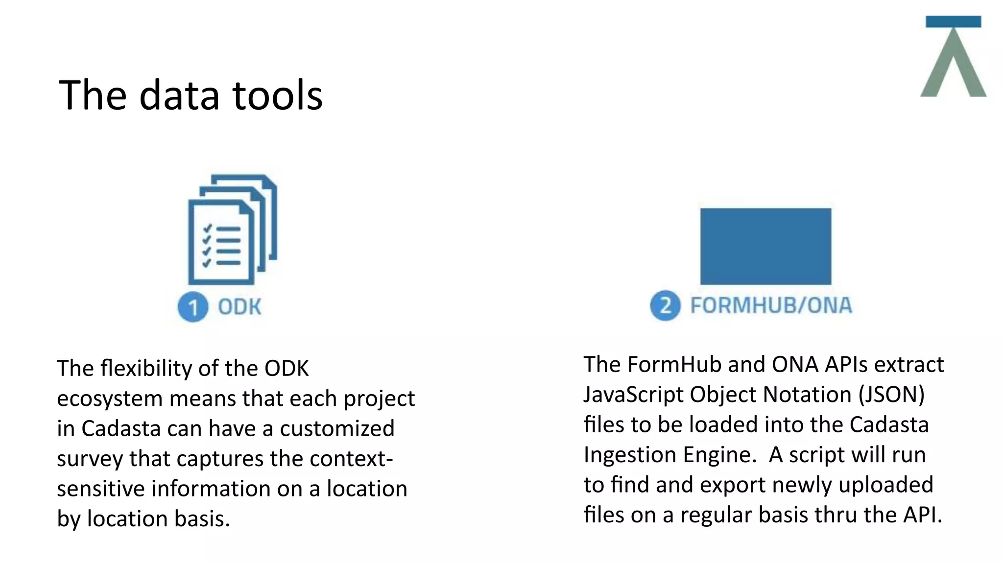 The data tools
The ﬂexibility of the ODK
ecosystem means that each project
in Cadasta can have a customized
survey that captures the context-
sensitive information on a location
by location basis.
The FormHub and ONA APIs extract
JavaScript Object Notation (JSON)
ﬁles to be loaded into the Cadasta
Ingestion Engine. A script will run
to ﬁnd and export newly uploaded
ﬁles on a regular basis thru the API.
 