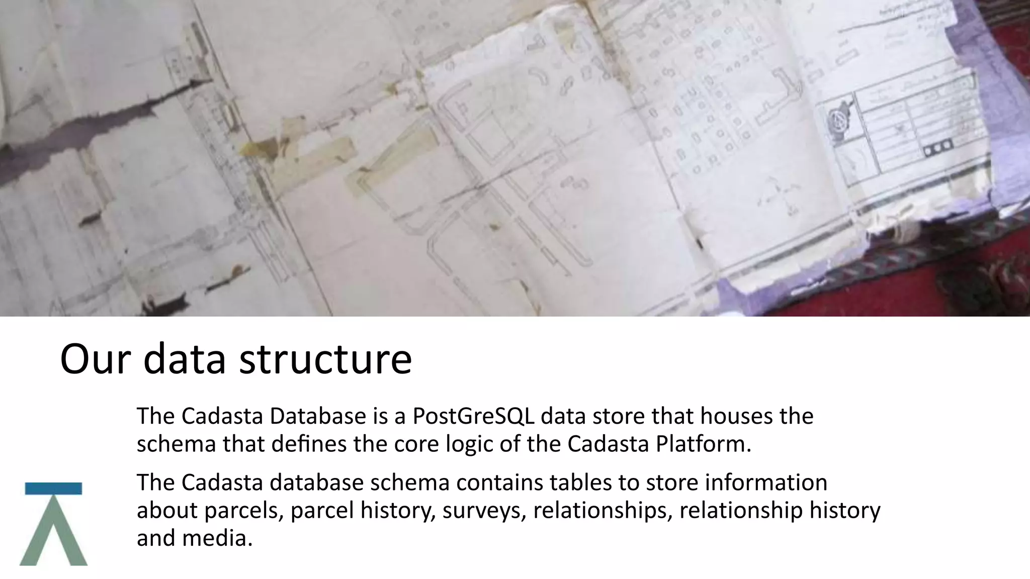 Our data structure
The Cadasta Database is a PostGreSQL data store that houses the
schema that deﬁnes the core logic of the Cadasta Platform.
The Cadasta database schema contains tables to store information
about parcels, parcel history, surveys, relationships, relationship history
and media.
 
