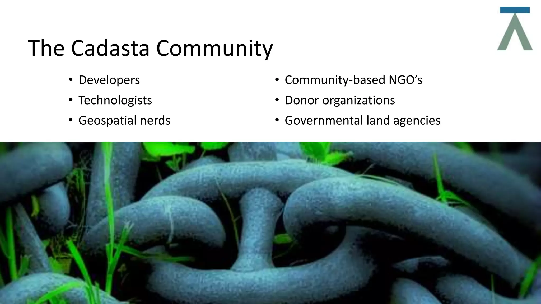 The Cadasta Community
• Developers
• Technologists
• Geospatial nerds
• Community-based NGO’s
• Donor organizations
• Governmental land agencies
 