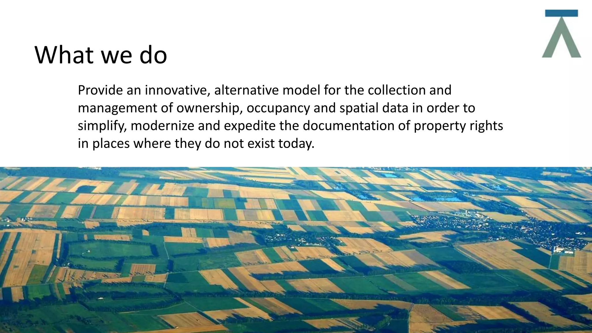 What we do
Provide an innovative, alternative model for the collection and
management of ownership, occupancy and spatial data in order to
simplify, modernize and expedite the documentation of property rights
in places where they do not exist today.
 