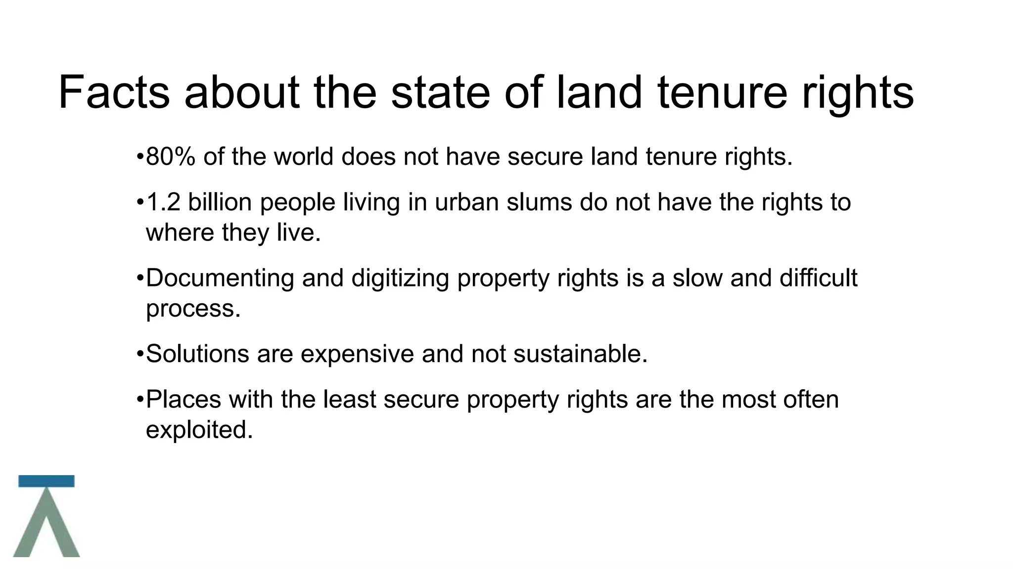 Facts about the state of land tenure rights
•80% of the world does not have secure land tenure rights.
•1.2 billion people living in urban slums do not have the rights to
where they live.
•Documenting and digitizing property rights is a slow and difficult
process.
•Solutions are expensive and not sustainable.
•Places with the least secure property rights are the most often
exploited.
 