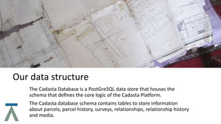 Our data structure
The Cadasta Database is a PostGreSQL data store that houses the
schema that deﬁnes the core logic of the Cadasta Platform.
The Cadasta database schema contains tables to store information
about parcels, parcel history, surveys, relationships, relationship history
and media.
 