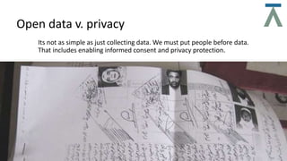 Its not as simple as just collecting data. We must put people before data.
That includes enabling informed consent and privacy protection.
Open data v. privacy
 