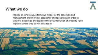 What we do
Provide an innovative, alternative model for the collection and
management of ownership, occupancy and spatial data in order to
simplify, modernize and expedite the documentation of property rights
in places where they do not exist today.
 