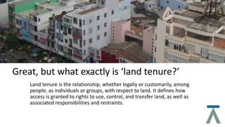 Great, but what exactly is ‘land tenure?’
Land tenure is the relationship, whether legally or customarily, among
people, as individuals or groups, with respect to land. It defines how
access is granted to rights to use, control, and transfer land, as well as
associated responsibilities and restraints.
 