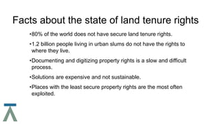 Facts about the state of land tenure rights
•80% of the world does not have secure land tenure rights.
•1.2 billion people living in urban slums do not have the rights to
where they live.
•Documenting and digitizing property rights is a slow and difficult
process.
•Solutions are expensive and not sustainable.
•Places with the least secure property rights are the most often
exploited.
 