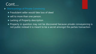 Cont….
 Shortcomings of Private Convincing
 Fraudulent seller would fake loss of deed
 sell to more than one person.
 Lacking of Property description
 Property in question may not be discovered because private conveyancing is
not public instead it is meant to be a secret amongst the parties transaction
 