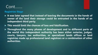 Cont…….
Registries Stage
 It was later agreed that instead of leaving the documents in the hands of
owner of the land their storage could be entrusted in the hands of an
independent third party.
 This would limit the chances of loss and falsification.
 Throughout the many phases of development and in different parts of
the world this independent authority has been either notaries, judges,
courts, lawyers, tax authorities, or specialized lands offices or land
registries made up professional land registrars or a combination of other
authorities.
 