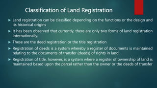 Classification of Land Registration
 Land registration can be classified depending on the functions or the design and
its historical origins
 It has been observed that currently, there are only two forms of land registration
internationally.
 These are the deed registration or the title registration
 Registration of deeds is a system whereby a register of documents is maintained
relating to the documents of transfer (deeds) of rights in land.
 Registration of title, however, is a system where a register of ownership of land is
maintained based upon the parcel rather than the owner or the deeds of transfer
 