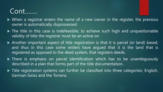 Cont…….
 When a registrar enters the name of a new owner in the register, the previous
owner is automatically dispossessed.
 The title in this case is indefeasible; to achieve such high and unquestionable
validity of title the registrar must be an active on
 Another important aspect of title registration is that it is parcel (or land) based,
and thus in this case some writers have argued that it is the land that is
registered as opposed to the deed system, that registers deeds.
 There is emphasis on parcel identification which has to be unambiguously
described in a plan that forms part of the title documentation.
 Title registration systems can further be classified into three categories; English,
German-Swiss and the Torrens.
 