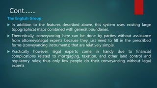 Cont…….
The English Group
 In addition to the features described above, this system uses existing large
topographical maps combined with general boundaries.
 Theoretically, conveyancing here can be done by parties without assistance
from attorneys/legal experts because they just need to fill in the prescribed
forms (conveyancing instruments) that are relatively simple.
 Practically however, legal experts come in handy due to financial
complications related to mortgaging, taxation, and other land control and
regulatory rules; thus only few people do their conveyancing without legal
experts
 