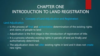 CHAPTER ONE
INTRODUCTION TO LAND REGISTRATION
1. Concepts of Land Adjudication and Registration
Land Adjudication
 Is the process of final and authoritative determination of the existing rights
and claims of people to land
 Adjudication is the first stage in the introduction of registration of title.
 It is a process whereby existing rights in parcels of land are finally and
authoritatively determined.
 The adjudication does not alter existing rights in land and it does not create
new rights
 