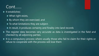 Cont……
 It establishes:
 What right exists,
 By whom they are exercised, and
 To what limitations they are subject.
 In result, it produces certainty and finality into land records
 The register data becomes very accurate as data is investigated in the field and
checked by all adjoining parties.
 It is a compulsory process where usually those who fail to claim for their rights or
refuse to cooperate with the process will lose them
 
