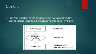 Cont…..
 The core question of the adjudication is "Who owns what?”
and all land is adjudicated, area by area, and parcel by parcel.
 