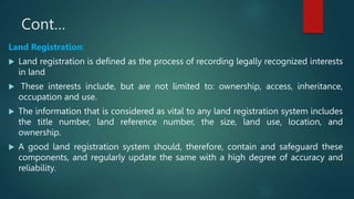 Cont…
Land Registration:
 Land registration is defined as the process of recording legally recognized interests
in land
 These interests include, but are not limited to: ownership, access, inheritance,
occupation and use.
 The information that is considered as vital to any land registration system includes
the title number, land reference number, the size, land use, location, and
ownership.
 A good land registration system should, therefore, contain and safeguard these
components, and regularly update the same with a high degree of accuracy and
reliability.
 