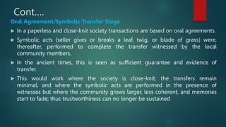 Cont….
Oral Agreement/Symbolic Transfer Stage
 In a paperless and close-knit society transactions are based on oral agreements.
 Symbolic acts (seller gives or breaks a leaf, twig, or blade of grass) were,
thereafter, performed to complete the transfer witnessed by the local
community members.
 In the ancient times, this is seen as sufficient guarantee and evidence of
transfer.
 This would work where the society is close-knit, the transfers remain
minimal, and where the symbolic acts are performed in the presence of
witnesses but where the community grows larger, less coherent, and memories
start to fade; thus trustworthiness can no longer be sustained
 