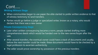 Cont…..
Writing Witness Stage
 When communities began to use paper the elite started to prefer written evidence to that
of witness testimony to land transfers.
 Parties would go before a judge or specialized writer, known as a notary, who would
declare that there was a new owner
Private Conveyancing Stage
 Later when written conveyancing became a norm, people started drafting more
comprehensive deeds which would be handed over to the new owner/buyer after the
sale.
 After several transfers, the eventual owner could have a stack of documents and usually,
before the next transfer could be made, these documents would have to be checked by a
legal profession to ascertain authenticity.
 The seller would prove ownership by possession of the previous transfers
 