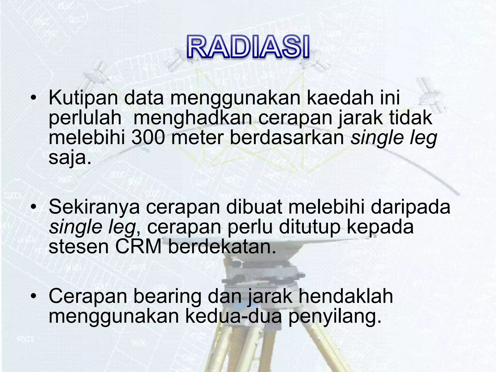 • Kutipan data menggunakan kaedah ini 
perlulah menghadkan cerapan jarak tidak 
melebihi 300 meter berdasarkan single leg 
saja. 
• Sekiranya cerapan dibuat melebihi daripada 
single leg, cerapan perlu ditutup kepada 
stesen CRM berdekatan. 
• Cerapan bearing dan jarak hendaklah 
menggunakan kedua-dua penyilang. 
 