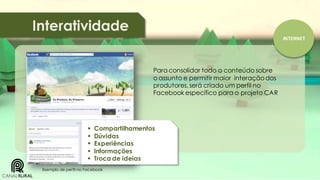 Interatividade
INTERNET

Para consolidar todo o conteúdo sobre
o assunto e permitir maior interação dos
produtores, será criado um perfil no
Facebook específico para o projeto CAR







Compartilhamentos
Dúvidas
Experiências
Informações
Troca de ideias

Exemplo de perfil no Facebook

 