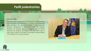 Perfil palestrantes

Eduardo Assad
Eduardo Assad é Doutorado em Hidrologie Et Mathematique
pela Universite de Montpellier II, França e Pós-Doutorado
pela Unicamp em Agrometeorologia e Sensoriamento
Remoto. Atualmente é Pesquisador-Chefe da Empresa
Brasileira de Pesquisa Agropecuária (Embrapa) no Centro
Nacional de Pesquisa Tecnológica em Informática para a
Agricultura. Publicou 40 artigos em periódicos especializados
e 70 trabalhos em anais de eventos.

 