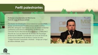 Perfil palestrantes
Professor e Coordenador do Mini Curso:
Prof. Dr. Lucas de Souza Lehfeld
Pós-Doutor em Direito pela Universidade de Coimbra (POR).
Doutor em Direito pela Pontifícia Universidade Católica
(PUC/SP). Advogado especialista na área de direito ambiental
(Lehfeld & Castelo Branco Advogados). Ex-Membro da
Comissão Técnica Nacional de Biossegurança – CTNBio/MCT.
Docente do Curso de Mestrado de Direito e de Tecnologia
Ambiental da UNAERP. Coordenador do Curso de Direito do
Centro Universitário Barão de Mauá. Coautor da obra
“Código Florestal Comentado e Anotado – Artigo por artigo”,
da Editora Método, 2013.

 